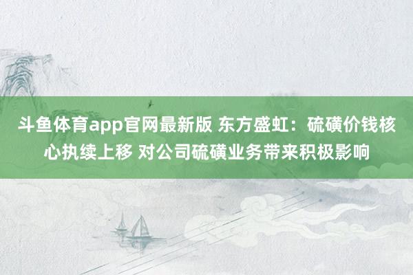 斗鱼体育app官网最新版 东方盛虹：硫磺价钱核心执续上移 对公司硫磺业务带来积极影响