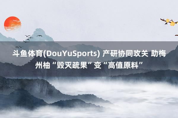 斗鱼体育(DouYuSports) 产研协同攻关 助梅州柚“毁灭疏果”变“高值原料”