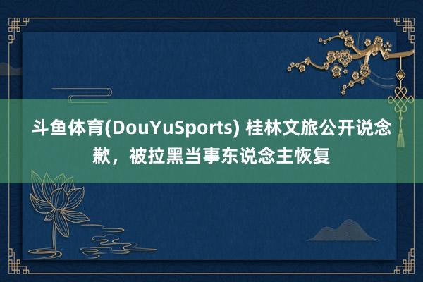 斗鱼体育(DouYuSports) 桂林文旅公开说念歉，被拉黑当事东说念主恢复