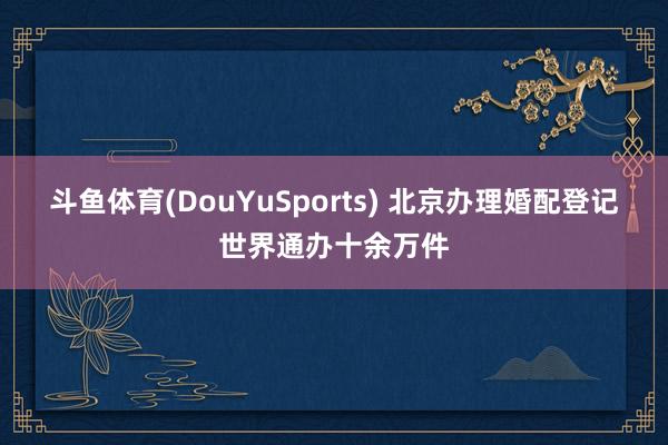 斗鱼体育(DouYuSports) 北京办理婚配登记世界通办十余万件