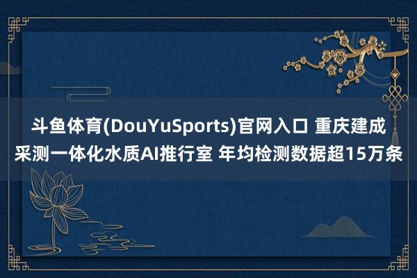 斗鱼体育(DouYuSports)官网入口 重庆建成采测一体化水质AI推行室 年均检测数据超15万条