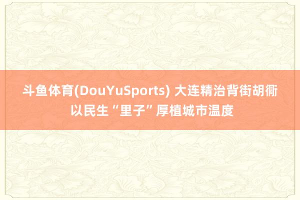 斗鱼体育(DouYuSports) 大连精治背街胡衕 以民生“里子”厚植城市温度