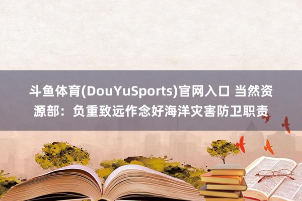 斗鱼体育(DouYuSports)官网入口 当然资源部：负重致远作念好海洋灾害防卫职责