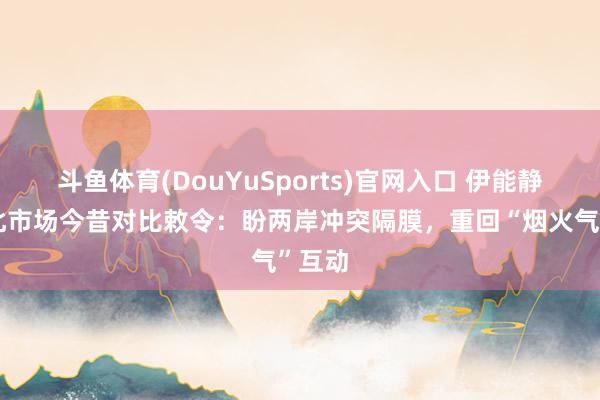 斗鱼体育(DouYuSports)官网入口 伊能静借台北市场今昔对比敕令：盼两岸冲突隔膜，重回“烟火气”互动