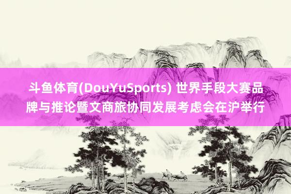 斗鱼体育(DouYuSports) 世界手段大赛品牌与推论暨文商旅协同发展考虑会在沪举行
