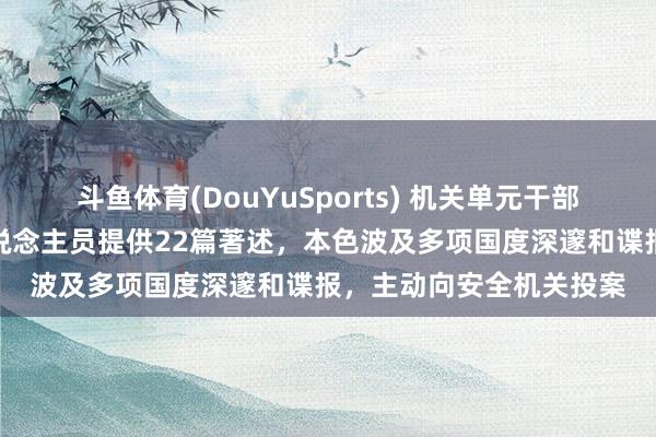 斗鱼体育(DouYuSports) 机关单元干部受高薪诱导，向境外东说念主员提供22篇著述，本色波及多项国度深邃和谍报，主动向安全机关投案