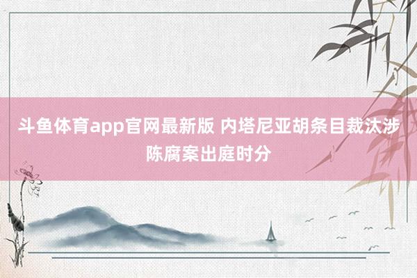 斗鱼体育app官网最新版 内塔尼亚胡条目裁汰涉陈腐案出庭时分