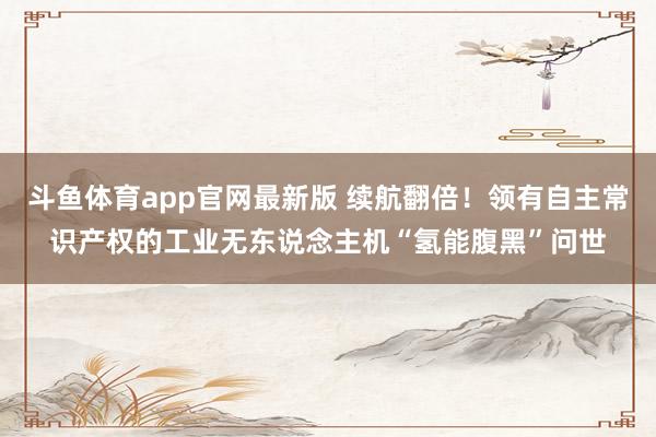 斗鱼体育app官网最新版 续航翻倍！领有自主常识产权的工业无东说念主机“氢能腹黑”问世