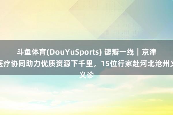 斗鱼体育(DouYuSports) 瓣瓣一线｜京津冀医疗协同助力优质资源下千里，15位行家赴河北沧州义诊