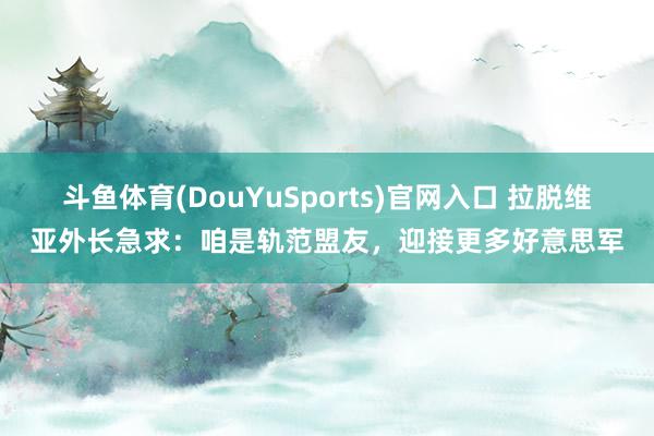 斗鱼体育(DouYuSports)官网入口 拉脱维亚外长急求：咱是轨范盟友，迎接更多好意思军