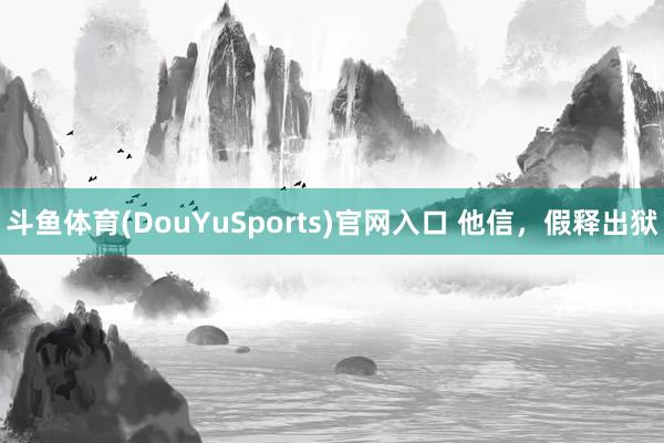斗鱼体育(DouYuSports)官网入口 他信，假释出狱