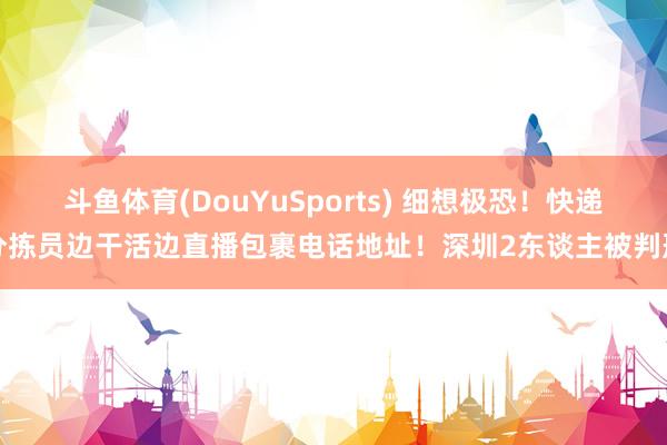 斗鱼体育(DouYuSports) 细想极恐！快递分拣员边干活边直播包裹电话地址！深圳2东谈主被判刑