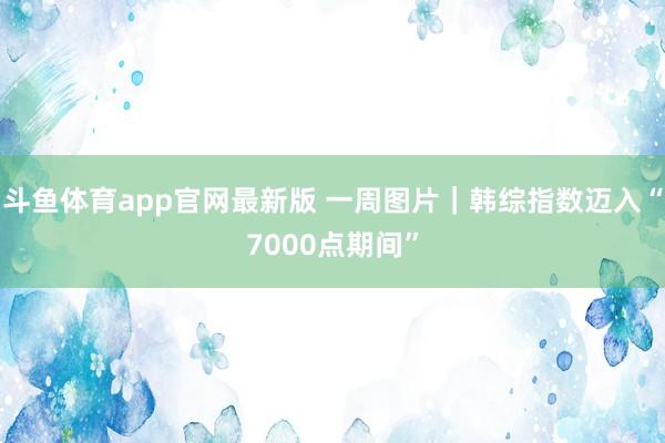 斗鱼体育app官网最新版 一周图片｜韩综指数迈入“7000点期间”