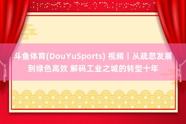 斗鱼体育(DouYuSports) 视频丨从疏忽发展到绿色高效 解码工业之城的转型十年
