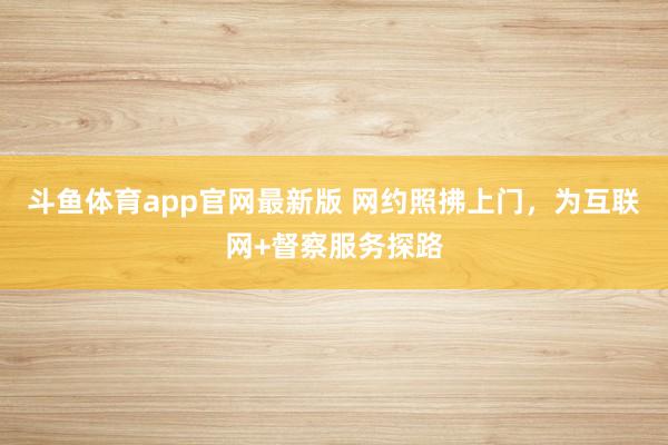 斗鱼体育app官网最新版 网约照拂上门，为互联网+督察服务探路