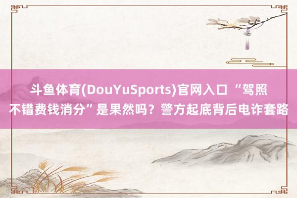 斗鱼体育(DouYuSports)官网入口 “驾照不错费钱消分”是果然吗？警方起底背后电诈套路