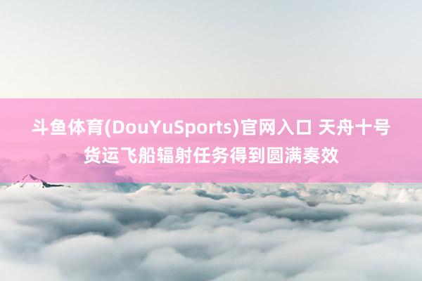 斗鱼体育(DouYuSports)官网入口 天舟十号货运飞船辐射任务得到圆满奏效