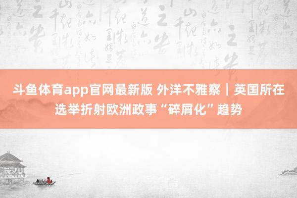 斗鱼体育app官网最新版 外洋不雅察｜英国所在选举折射欧洲政事“碎屑化”趋势