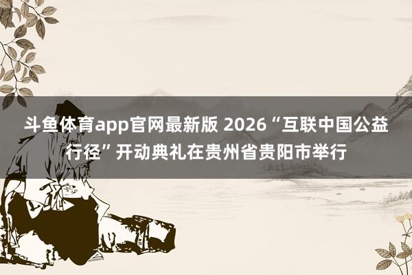 斗鱼体育app官网最新版 2026“互联中国公益行径”开动典礼在贵州省贵阳市举行
