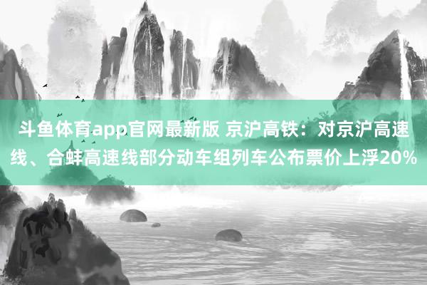 斗鱼体育app官网最新版 京沪高铁：对京沪高速线、合蚌高速线部分动车组列车公布票价上浮20%