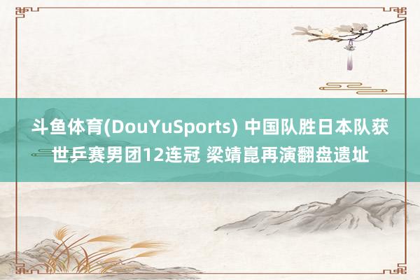 斗鱼体育(DouYuSports) 中国队胜日本队获世乒赛男团12连冠 梁靖崑再演翻盘遗址