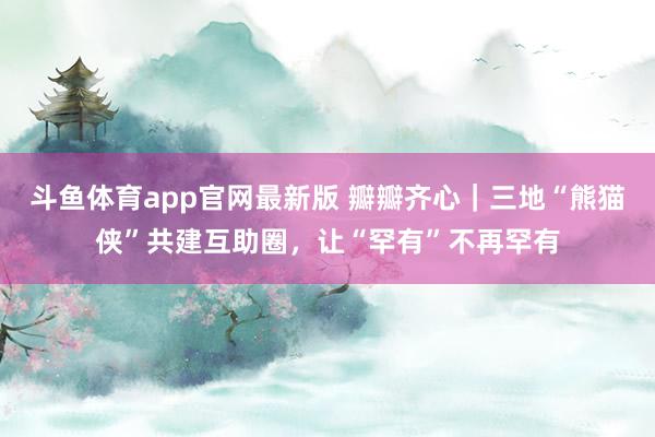 斗鱼体育app官网最新版 瓣瓣齐心｜三地“熊猫侠”共建互助圈，让“罕有”不再罕有
