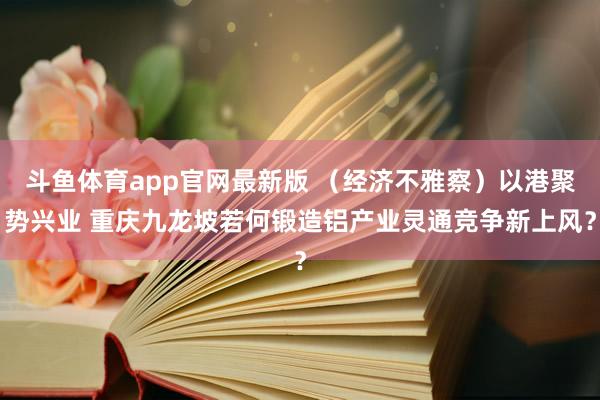 斗鱼体育app官网最新版 （经济不雅察）以港聚势兴业 重庆九龙坡若何锻造铝产业灵通竞争新上风？