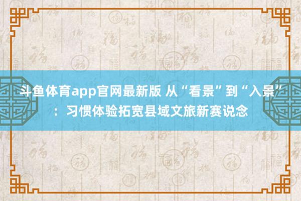 斗鱼体育app官网最新版 从“看景”到“入景”：习惯体验拓宽县域文旅新赛说念