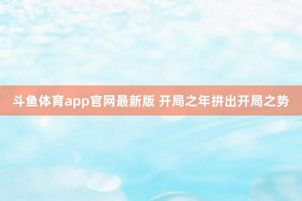 斗鱼体育app官网最新版 开局之年拼出开局之势