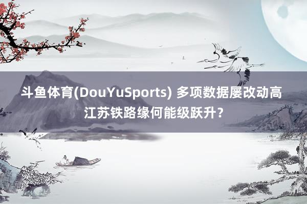 斗鱼体育(DouYuSports) 多项数据屡改动高 江苏铁路缘何能级跃升？
