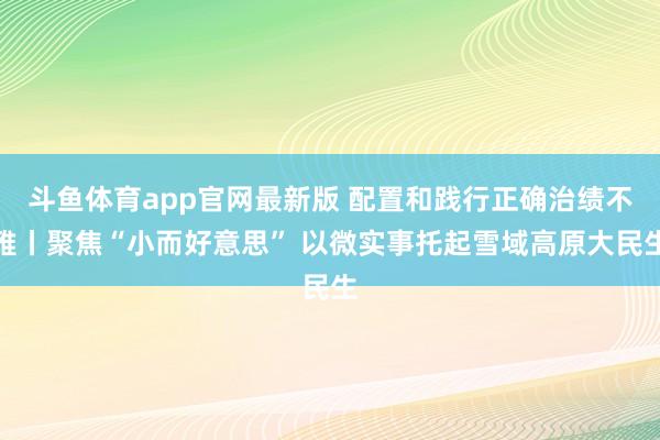 斗鱼体育app官网最新版 配置和践行正确治绩不雅丨聚焦“小而好意思” 以微实事托起雪域高原大民生