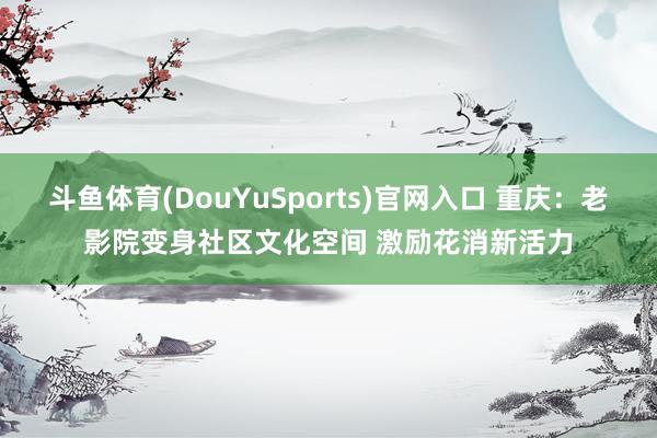 斗鱼体育(DouYuSports)官网入口 重庆：老影院变身社区文化空间 激励花消新活力