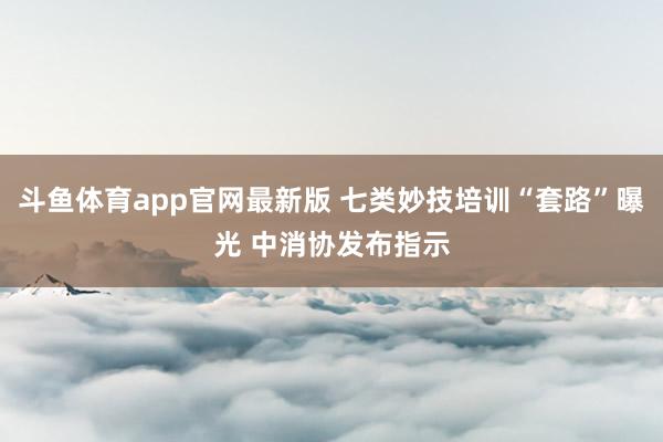 斗鱼体育app官网最新版 七类妙技培训“套路”曝光 中消协发布指示