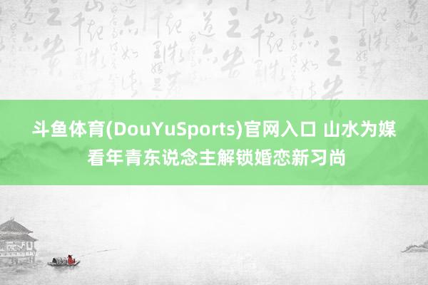 斗鱼体育(DouYuSports)官网入口 山水为媒 看年青东说念主解锁婚恋新习尚