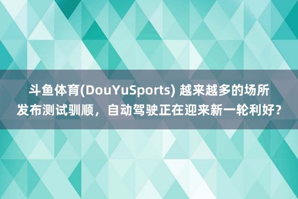 斗鱼体育(DouYuSports) 越来越多的场所发布测试驯顺,自动驾驶正在迎来新一轮利好?