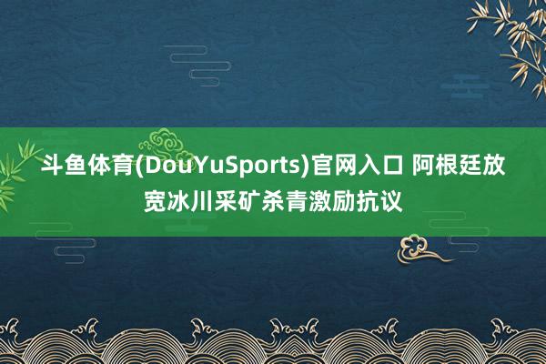 斗鱼体育(DouYuSports)官网入口 阿根廷放宽冰川采矿杀青激励抗议