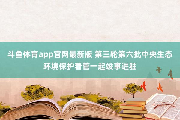 斗鱼体育app官网最新版 第三轮第六批中央生态环境保护看管一起竣事进驻