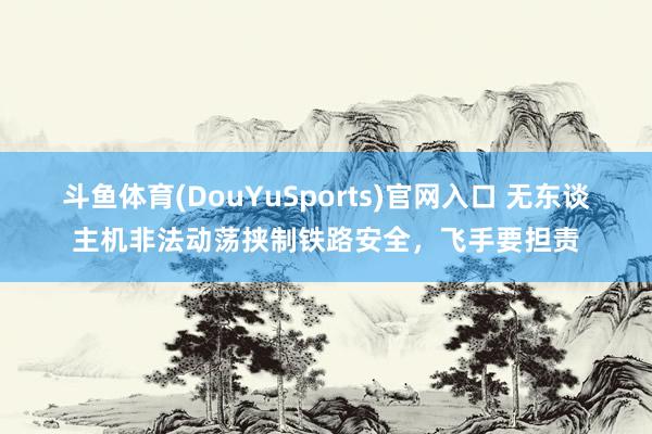 斗鱼体育(DouYuSports)官网入口 无东谈主机非法动荡挟制铁路安全,飞手要担责