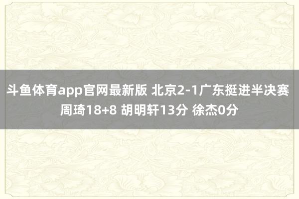 斗鱼体育app官网最新版 北京2-1广东挺进半决赛 周琦18+8 胡明轩13分 徐杰0分