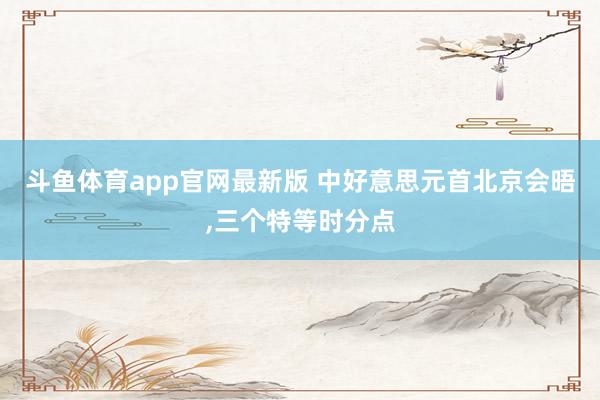 斗鱼体育app官网最新版 中好意思元首北京会晤，三个特等时分点