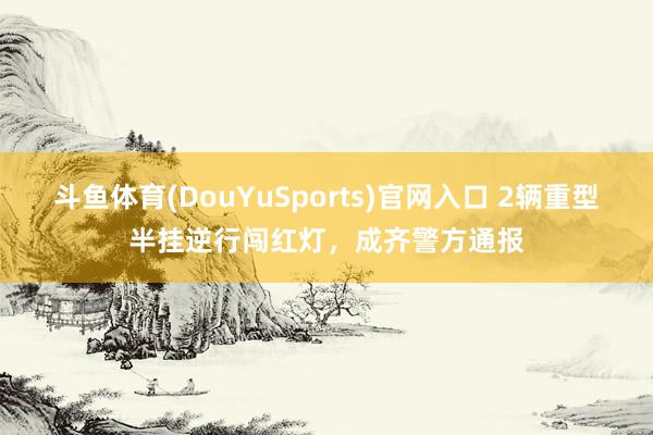 斗鱼体育(DouYuSports)官网入口 2辆重型半挂逆行闯红灯，成齐警方通报