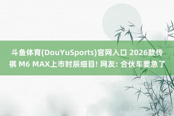 斗鱼体育(DouYuSports)官网入口 2026款传祺 M6 MAX上市时辰细目! 网友: 合伙车要急了