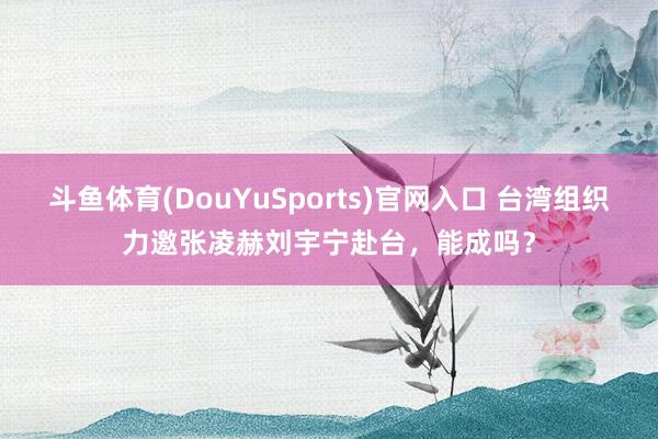 斗鱼体育(DouYuSports)官网入口 台湾组织力邀张凌赫刘宇宁赴台,能成吗?