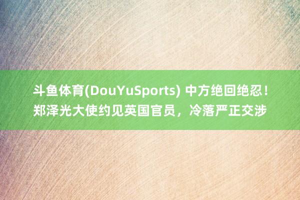 斗鱼体育(DouYuSports) 中方绝回绝忍！郑泽光大使约见英国官员，冷落严正交涉