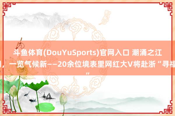 斗鱼体育(DouYuSports)官网入口 潮涌之江阔，一览气候新——20余位境表里网红大V将赴浙“寻福”