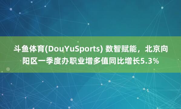 斗鱼体育(DouYuSports) 数智赋能,北京向阳区一季度办职业增多值同比增长5.3%