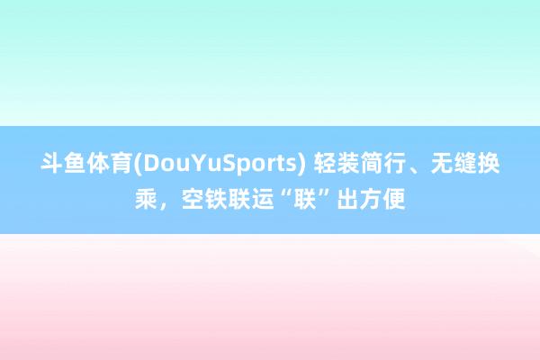 斗鱼体育(DouYuSports) 轻装简行、无缝换乘，空铁联运“联”出方便