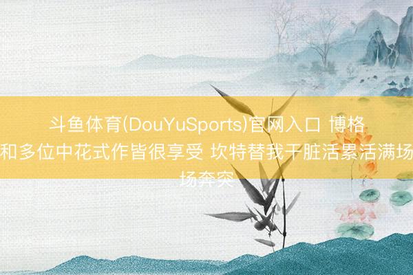 斗鱼体育(DouYuSports)官网入口 博格巴：和多位中花式作皆很享受 坎特替我干脏活累活满场奔突
