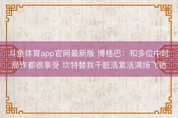 斗鱼体育app官网最新版 博格巴：和多位中时局作都很享受 坎特替我干脏活累活满场飞驰