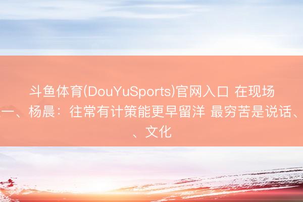 斗鱼体育(DouYuSports)官网入口 在现场|邵佳一、杨晨：往常有计策能更早留洋 最穷苦是说话、文化